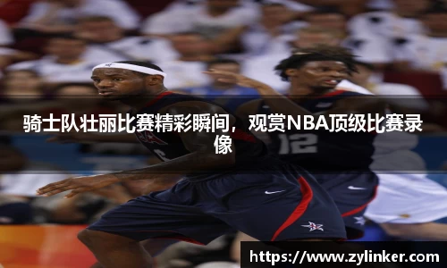 骑士队壮丽比赛精彩瞬间，观赏NBA顶级比赛录像